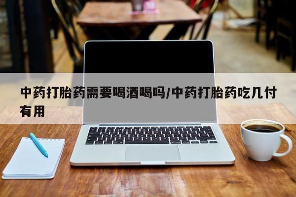 打胎药私人店微信中药打胎药需要喝酒喝吗/中药打胎药吃几付有用