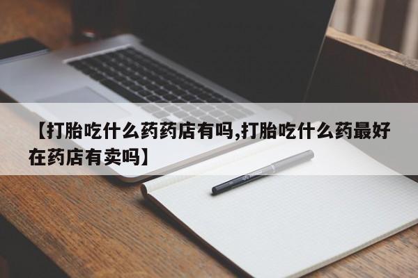 打胎药私人店微信【打胎吃什么药药店有吗,打胎吃什么药最好在药店有卖吗】