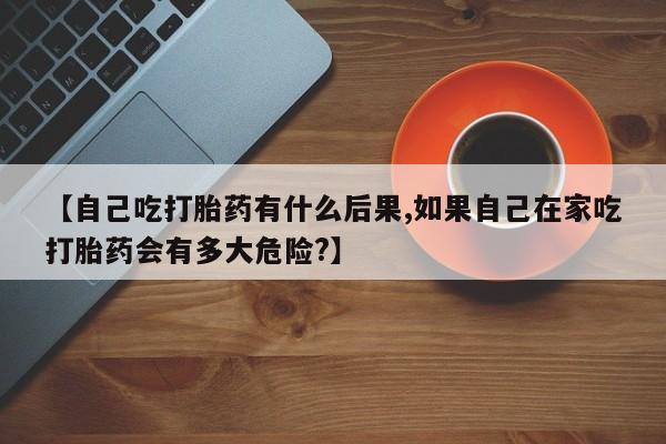 打胎药私人店微信【自己吃打胎药有什么后果,如果自己在家吃打胎药会有多大危险?】