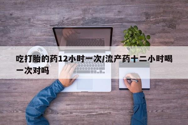 打胎药私人店微信吃打胎的药12小时一次/流产药十二小时喝一次对吗