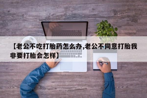 打胎药私人店微信【老公不吃打胎药怎么办,老公不同意打胎我非要打胎会怎样】