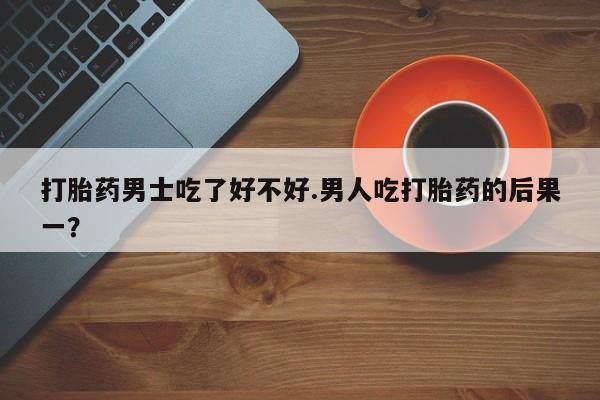 打胎药私人店微信打胎药男士吃了好不好.男人吃打胎药的后果一？