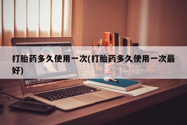打胎药私人店微信打胎药多久使用一次(打胎药多久使用一次最好)