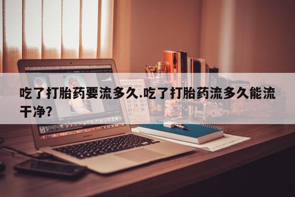 打胎药私人店微信吃了打胎药要流多久.吃了打胎药流多久能流干净？