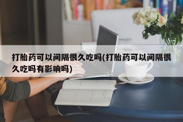 打胎药私人店微信打胎药可以间隔很久吃吗(打胎药可以间隔很久吃吗有影响吗)