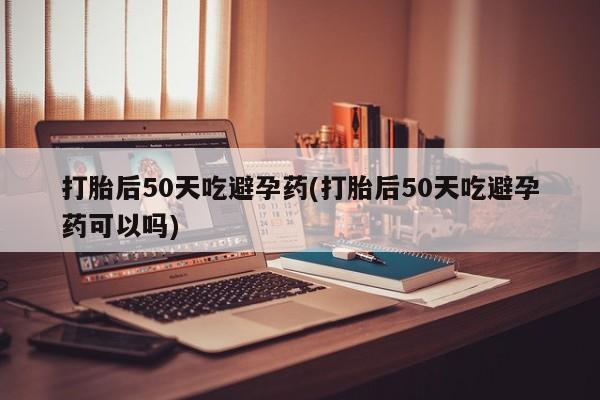 打胎药私人店微信打胎后50天吃避孕药(打胎后50天吃避孕药可以吗)