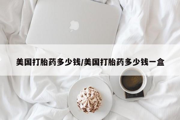 打胎药私人店微信美国打胎药多少钱/美国打胎药多少钱一盒