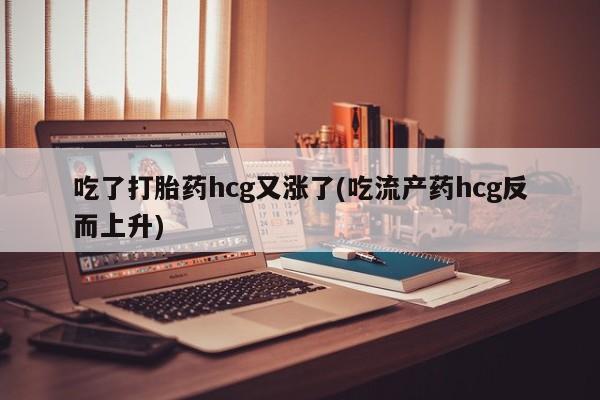 打胎药私人店微信吃了打胎药hcg又涨了(吃流产药hcg反而上升)