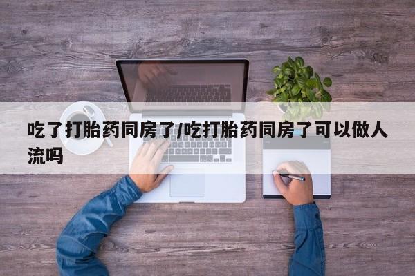 打胎药私人店微信吃了打胎药同房了/吃打胎药同房了可以做人流吗