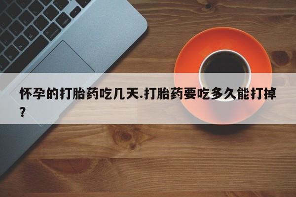 打胎药私人店微信怀孕的打胎药吃几天.打胎药要吃多久能打掉？