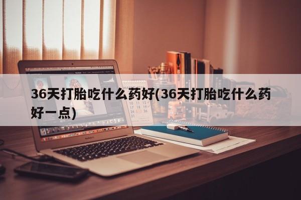 打胎药私人店微信36天打胎吃什么药好(36天打胎吃什么药好一点)