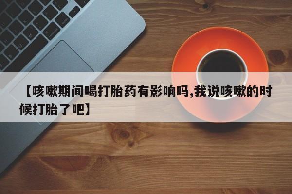 打胎药私人店微信【咳嗽期间喝打胎药有影响吗,我说咳嗽的时候打胎了吧】