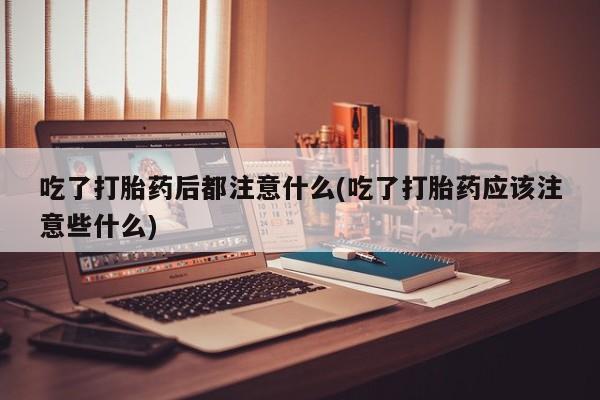 打胎药私人店微信吃了打胎药后都注意什么(吃了打胎药应该注意些什么)
