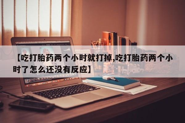 打胎药私人店微信【吃打胎药两个小时就打掉,吃打胎药两个小时了怎么还没有反应】