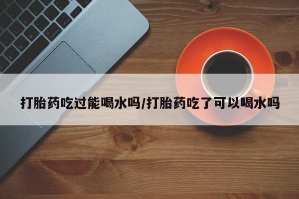 打胎药私人店微信打胎药吃过能喝水吗/打胎药吃了可以喝水吗