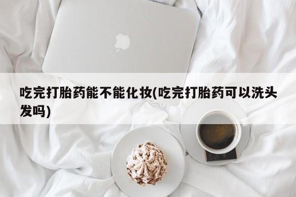 打胎药私人店微信吃完打胎药能不能化妆(吃完打胎药可以洗头发吗)