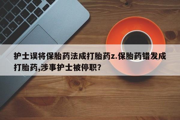 打胎药私人店微信护士误将保胎药法成打胎药z.保胎药错发成打胎药,涉事护士被停职？