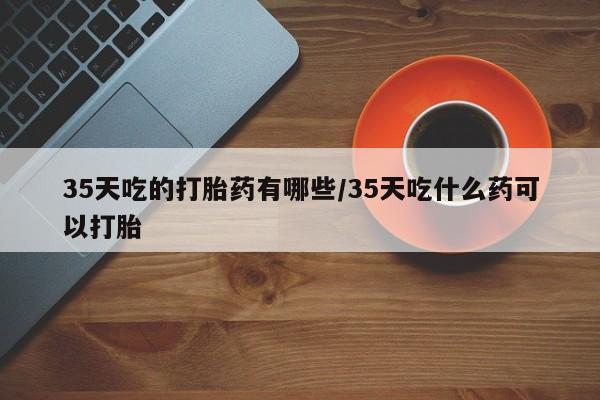 打胎药私人店微信35天吃的打胎药有哪些/35天吃什么药可以打胎