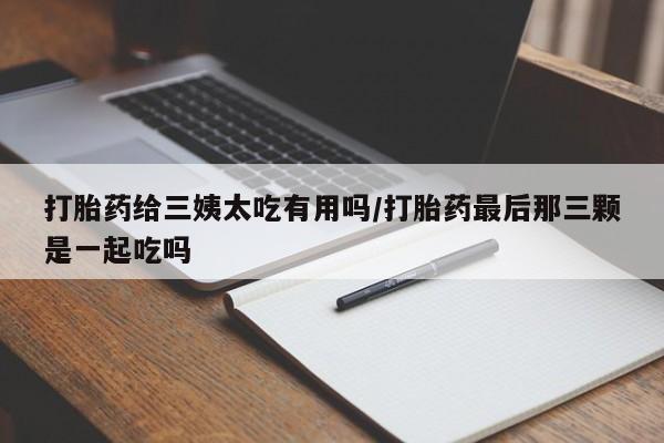打胎药私人店微信打胎药给三姨太吃有用吗/打胎药最后那三颗是一起吃吗