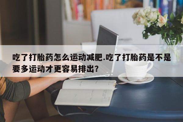 打胎药私人店微信吃了打胎药怎么运动减肥.吃了打胎药是不是要多运动才更容易排出？