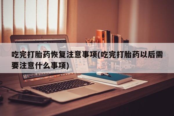 打胎药私人店微信吃完打胎药恢复注意事项(吃完打胎药以后需要注意什么事项)