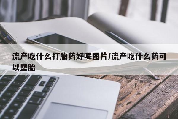 打胎药私人店微信流产吃什么打胎药好呢图片/流产吃什么药可以堕胎