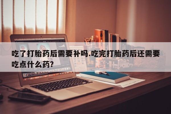 打胎药私人店微信吃了打胎药后需要补吗.吃完打胎药后还需要吃点什么药？