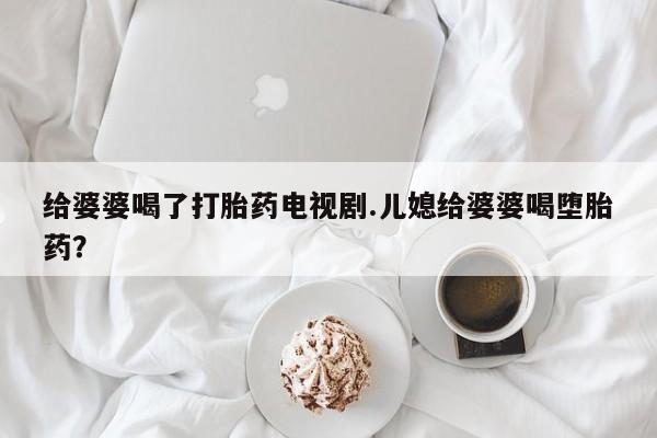 打胎药私人店微信给婆婆喝了打胎药电视剧.儿媳给婆婆喝堕胎药？