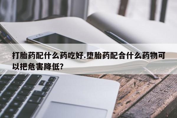 打胎药私人店微信打胎药配什么药吃好.堕胎药配合什么药物可以把危害降低？