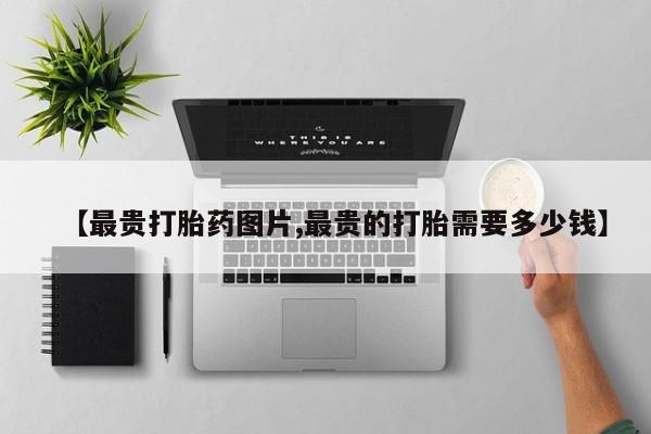 打胎药私人店微信【最贵打胎药图片,最贵的打胎需要多少钱】