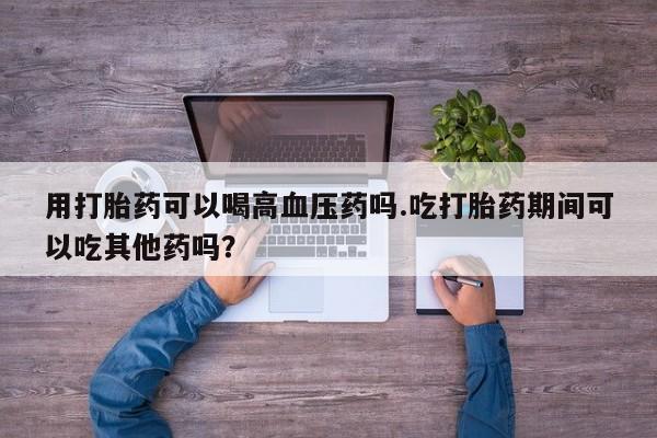 打胎药私人店微信用打胎药可以喝高血压药吗.吃打胎药期间可以吃其他药吗？