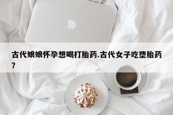 打胎药私人店微信古代娘娘怀孕想喝打胎药.古代女子吃堕胎药？