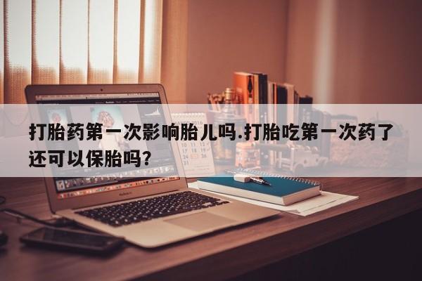 打胎药私人店微信打胎药第一次影响胎儿吗.打胎吃第一次药了还可以保胎吗？