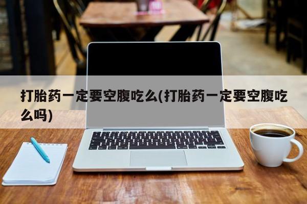 打胎药私人店微信打胎药一定要空腹吃么(打胎药一定要空腹吃么吗)