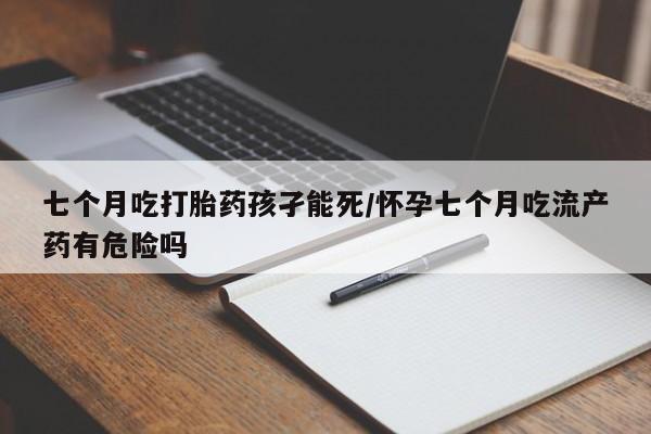 打胎药私人店微信七个月吃打胎药孩孑能死/怀孕七个月吃流产药有危险吗