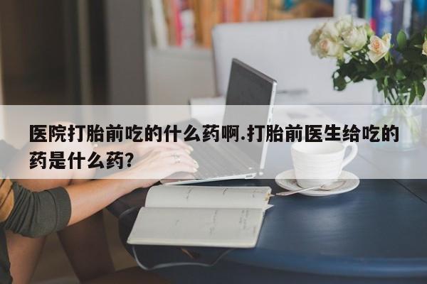 打胎药私人店微信医院打胎前吃的什么药啊.打胎前医生给吃的药是什么药？
