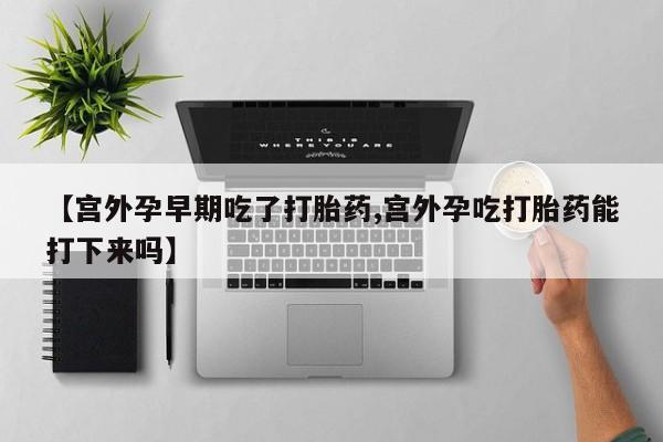 打胎药私人店微信【宫外孕早期吃了打胎药,宫外孕吃打胎药能打下来吗】