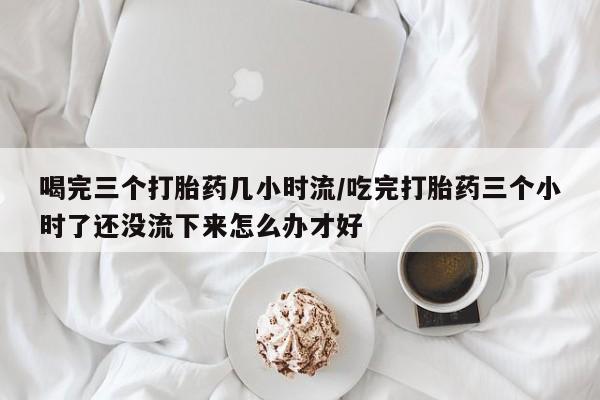打胎药私人店微信喝完三个打胎药几小时流/吃完打胎药三个小时了还没流下来怎么办才好