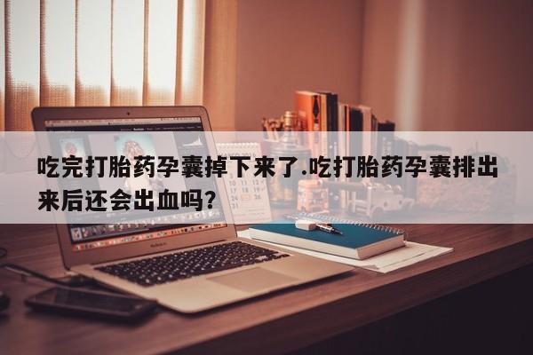 打胎药私人店微信吃完打胎药孕囊掉下来了.吃打胎药孕囊排出来后还会出血吗？