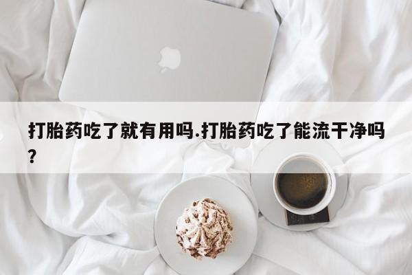 打胎药私人店微信打胎药吃了就有用吗.打胎药吃了能流干净吗？