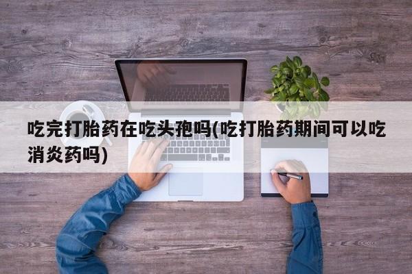 打胎药私人店微信吃完打胎药在吃头孢吗(吃打胎药期间可以吃消炎药吗)