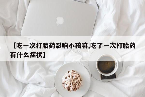 打胎药私人店微信【吃一次打胎药影响小孩嘛,吃了一次打胎药有什么症状】