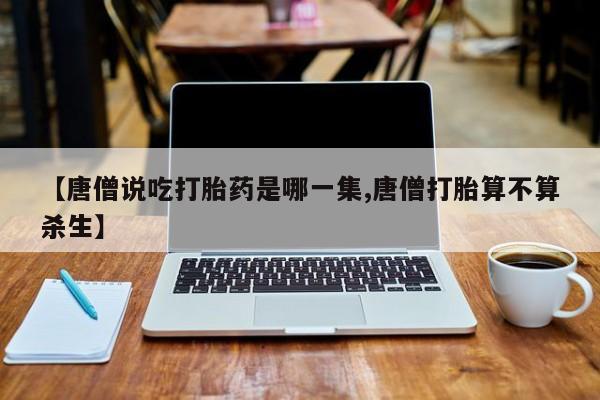 打胎药私人店微信【唐僧说吃打胎药是哪一集,唐僧打胎算不算杀生】