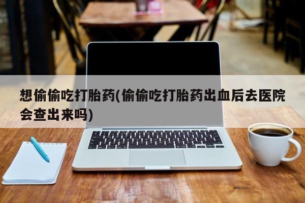 打胎药私人店微信想偷偷吃打胎药(偷偷吃打胎药出血后去医院会查出来吗)