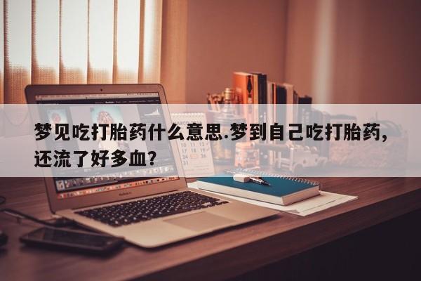 打胎药私人店微信梦见吃打胎药什么意思.梦到自己吃打胎药,还流了好多血?