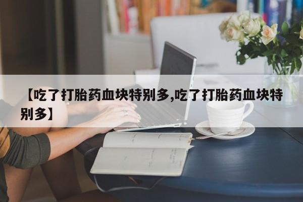 打胎药私人店微信【吃了打胎药血块特别多,吃了打胎药血块特别多】