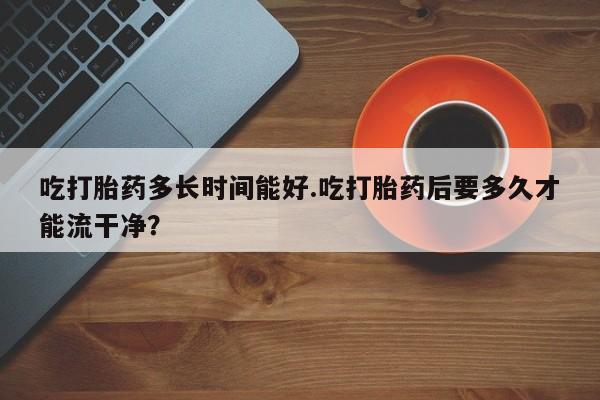 打胎药私人店微信吃打胎药多长时间能好.吃打胎药后要多久才能流干净？