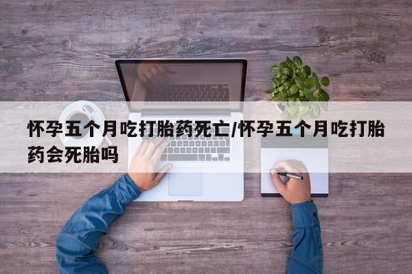 打胎药私人店微信怀孕五个月吃打胎药死亡/怀孕五个月吃打胎药会死胎吗