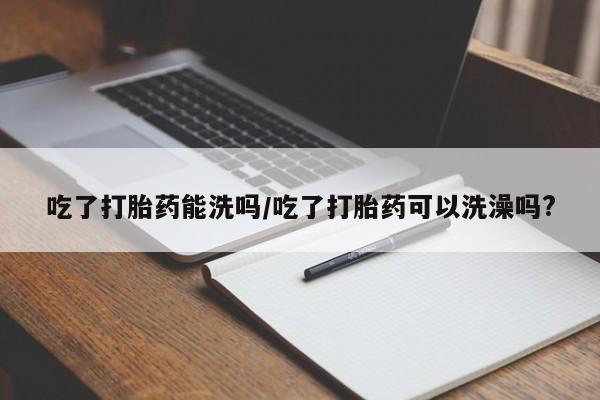 打胎药私人店微信吃了打胎药能洗吗/吃了打胎药可以洗澡吗?