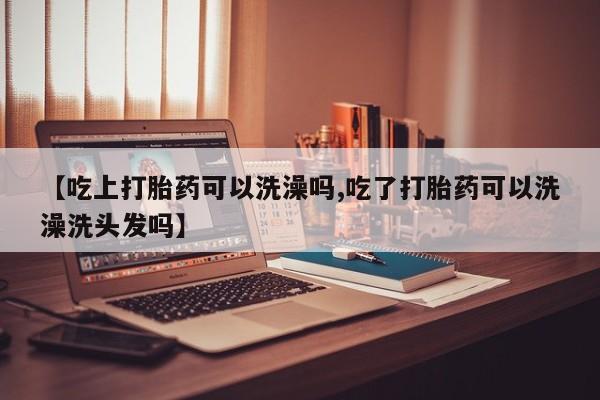 打胎药私人店微信【吃上打胎药可以洗澡吗,吃了打胎药可以洗澡洗头发吗】